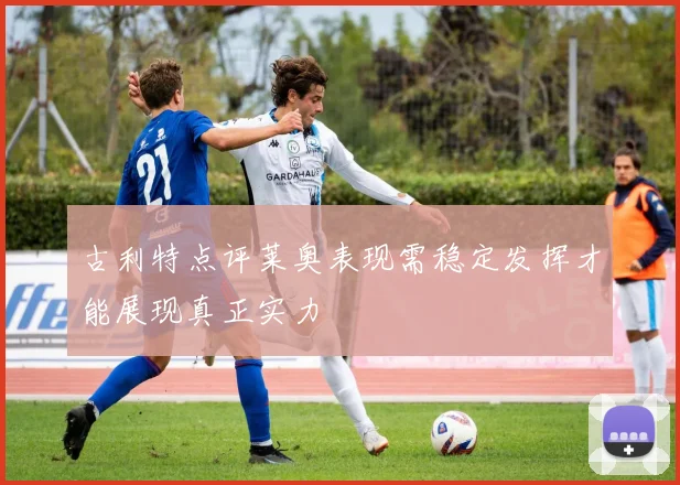 古利特点评莱奥表现需稳定发挥才能展现真正实力