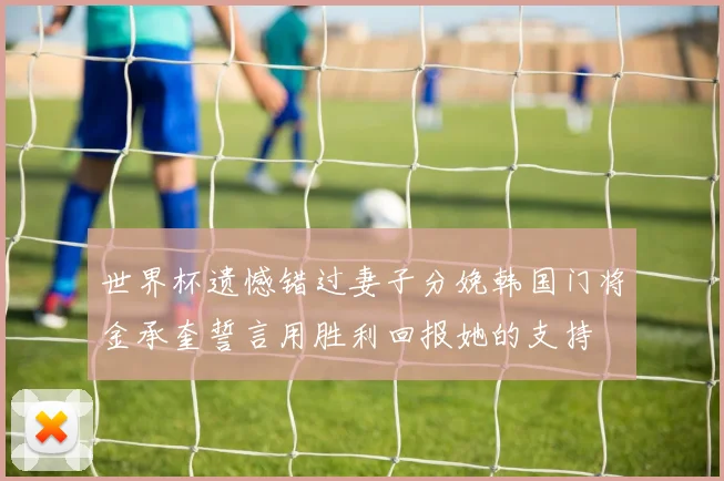 世界杯遗憾错过妻子分娩韩国门将金承奎誓言用胜利回报她的支持