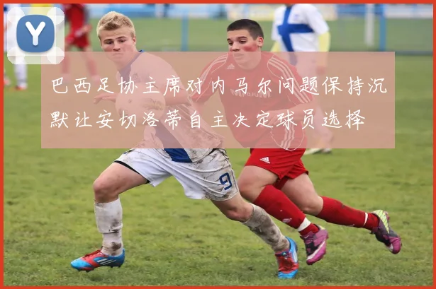 巴西足协主席对内马尔问题保持沉默让安切洛蒂自主决定球员选择
