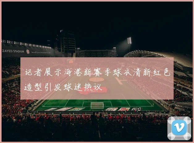 记者展示海港新赛季球衣清新红色造型引发球迷热议