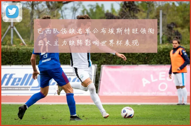巴西队伤缺名单公布埃斯特旺领衔三大主力缺阵影响世界杯表现