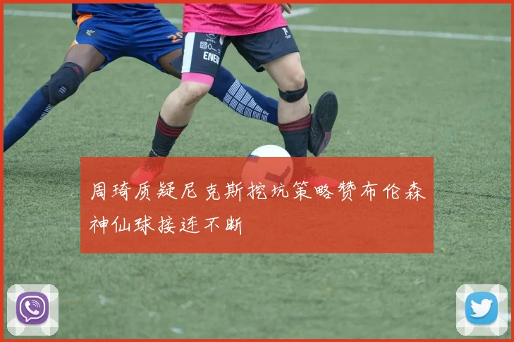 周琦质疑尼克斯挖坑策略赞布伦森神仙球接连不断