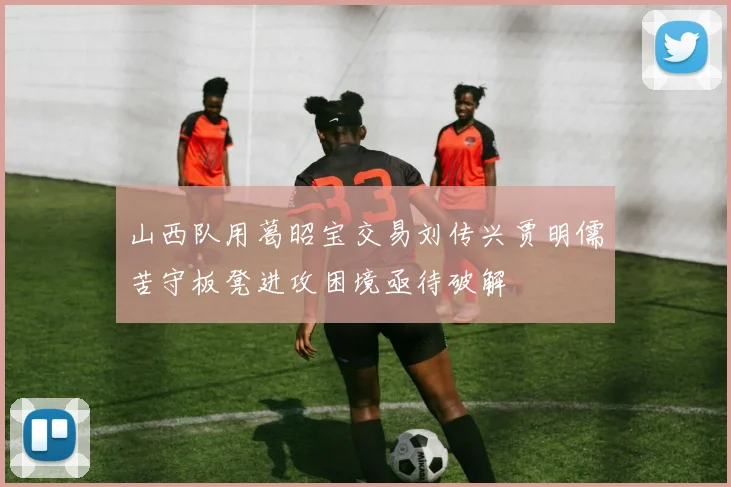 山西队用葛昭宝交易刘传兴贾明儒苦守板凳进攻困境亟待破解