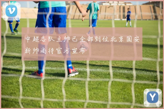 中超各队主帅已全部到位北京国安新帅尚待官方宣布