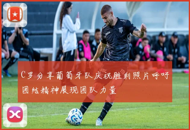 C罗分享葡萄牙队庆祝胜利照片呼吁团结精神展现团队力量
