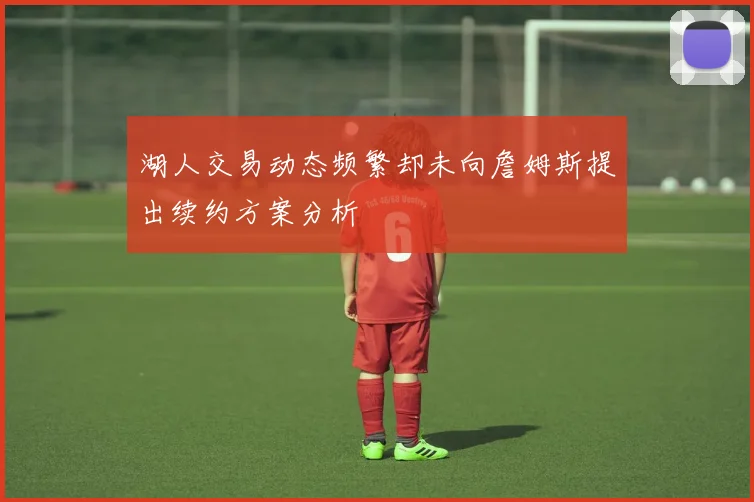 湖人交易动态频繁却未向詹姆斯提出续约方案分析