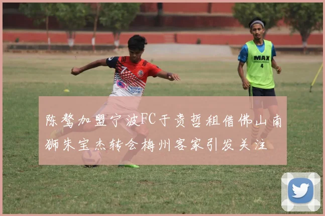 陈骜加盟宁波FC于贵哲租借佛山南狮朱宝杰转会梅州客家引发关注