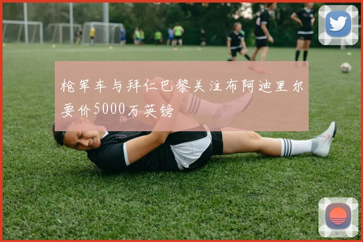 枪军车与拜仁巴黎关注布阿迪里尔要价5000万英镑