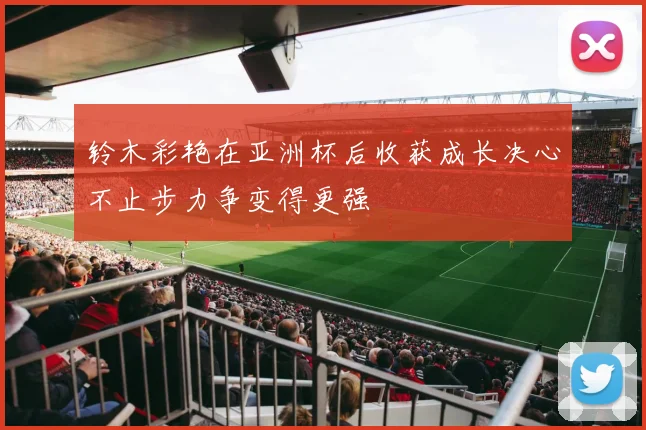 铃木彩艳在亚洲杯后收获成长决心不止步力争变得更强