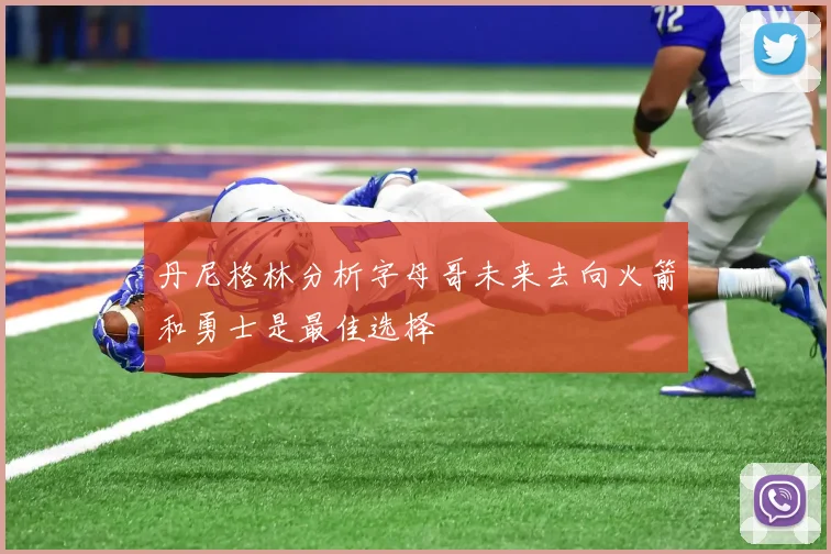 丹尼格林分析字母哥未来去向火箭和勇士是最佳选择