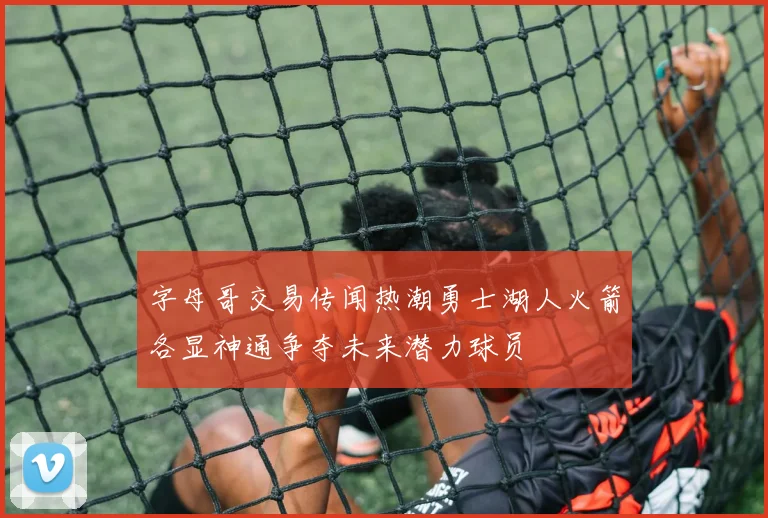 字母哥交易传闻热潮勇士湖人火箭各显神通争夺未来潜力球员