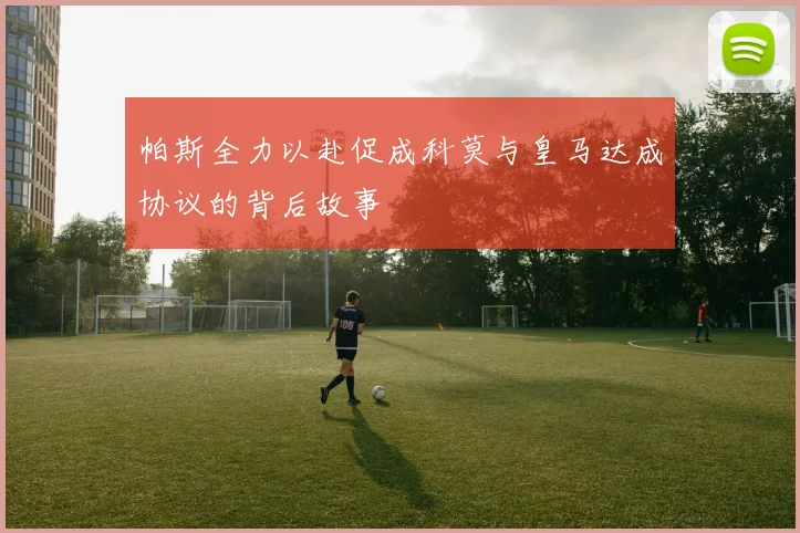 帕斯全力以赴促成科莫与皇马达成协议的背后故事