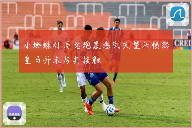 小蜘蛛对马竞炮轰感到失望和愤怒皇马并未与其接触
