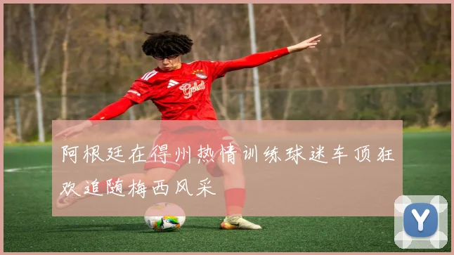 阿根廷在得州热情训练球迷车顶狂欢追随梅西风采