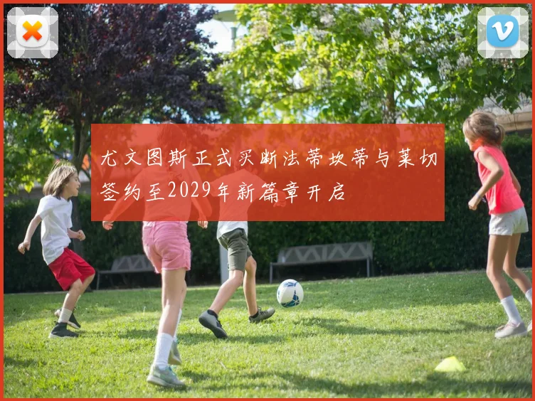 尤文图斯正式买断法蒂坎蒂与莱切签约至2029年新篇章开启