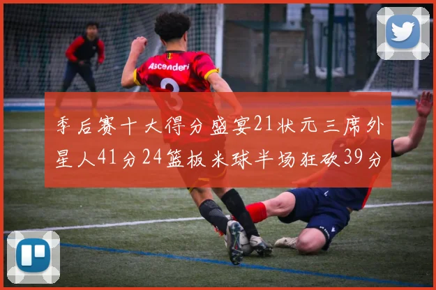 季后赛十大得分盛宴21状元三席外星人41分24篮板米球半场狂砍39分