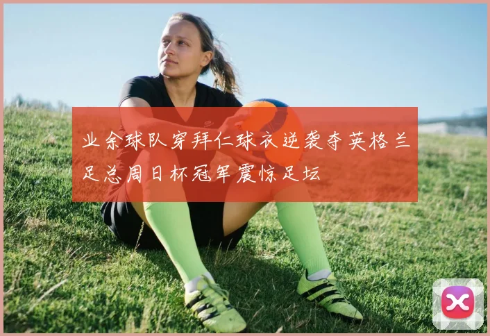 业余球队穿拜仁球衣逆袭夺英格兰足总周日杯冠军震惊足坛