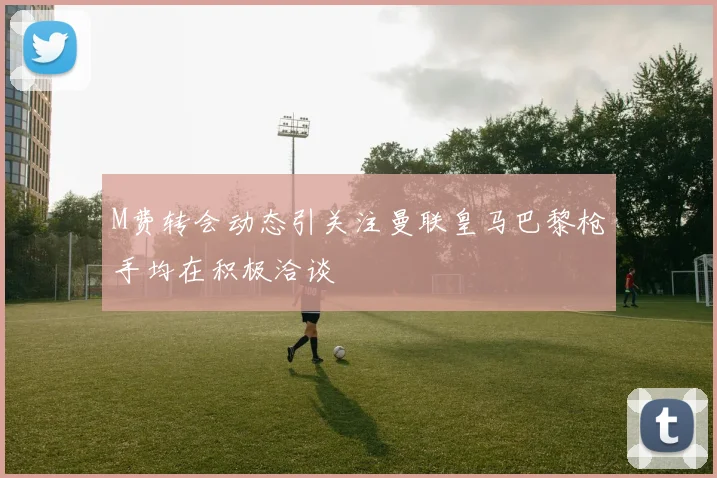 M费转会动态引关注曼联皇马巴黎枪手均在积极洽谈