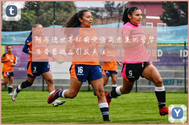 阿布德世界杯前受伤离开集训营摩洛哥首战后引发关注